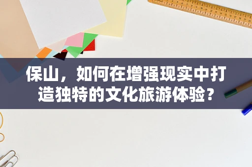 保山，如何在增强现实中打造独特的文化旅游体验？
