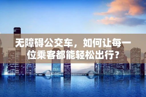 无障碍公交车，如何让每一位乘客都能轻松出行？