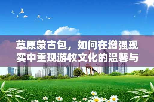 草原蒙古包，如何在增强现实中重现游牧文化的温馨与智慧？