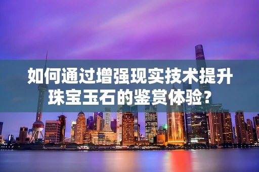 如何通过增强现实技术提升珠宝玉石的鉴赏体验？