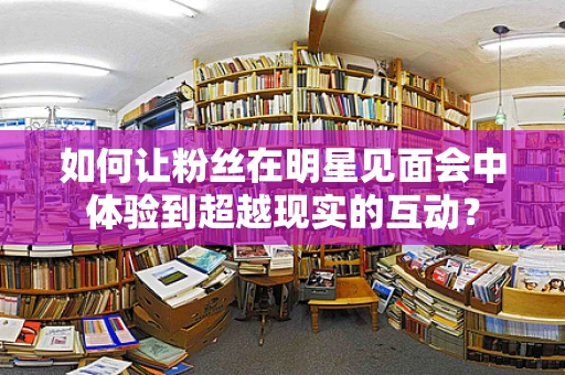 如何让粉丝在明星见面会中体验到超越现实的互动？