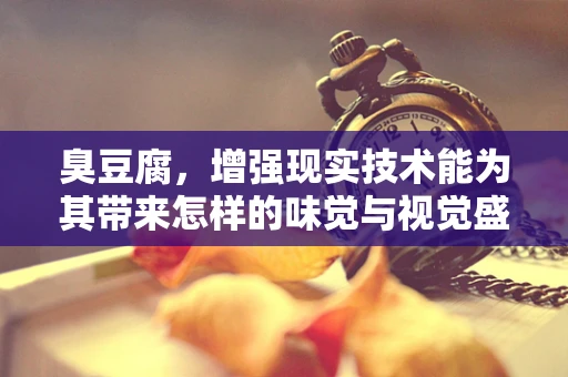 臭豆腐，增强现实技术能为其带来怎样的味觉与视觉盛宴？