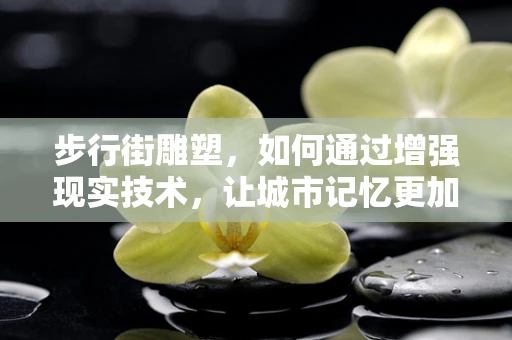 步行街雕塑，如何通过增强现实技术，让城市记忆更加生动？