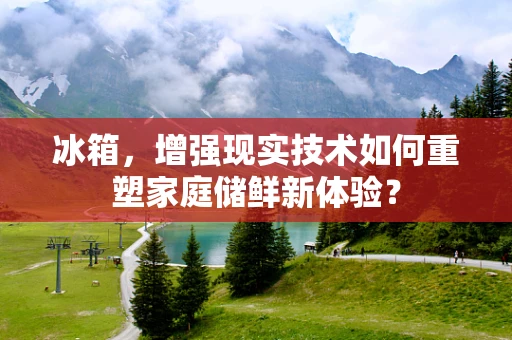 冰箱，增强现实技术如何重塑家庭储鲜新体验？