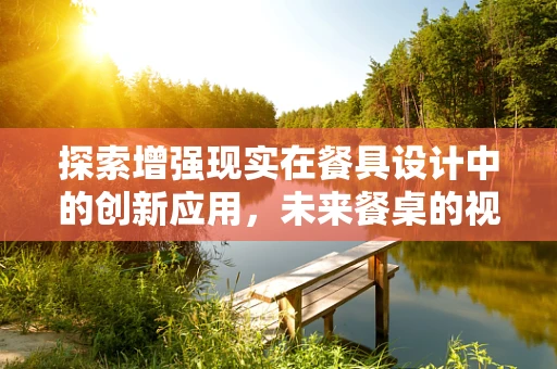探索增强现实在餐具设计中的创新应用，未来餐桌的视觉盛宴？