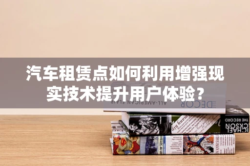 汽车租赁点如何利用增强现实技术提升用户体验？