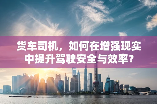 货车司机，如何在增强现实中提升驾驶安全与效率？