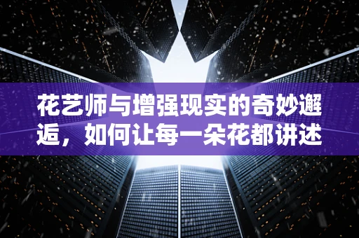 花艺师与增强现实的奇妙邂逅，如何让每一朵花都讲述故事？