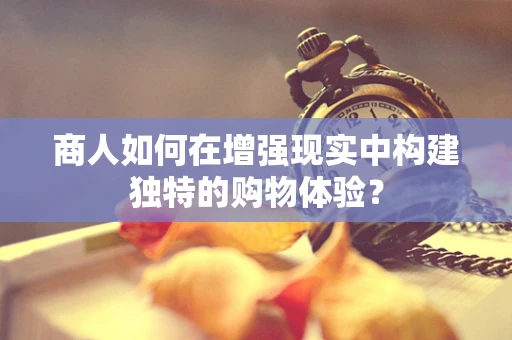 商人如何在增强现实中构建独特的购物体验？