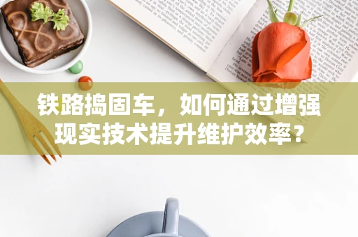 铁路捣固车，如何通过增强现实技术提升维护效率？