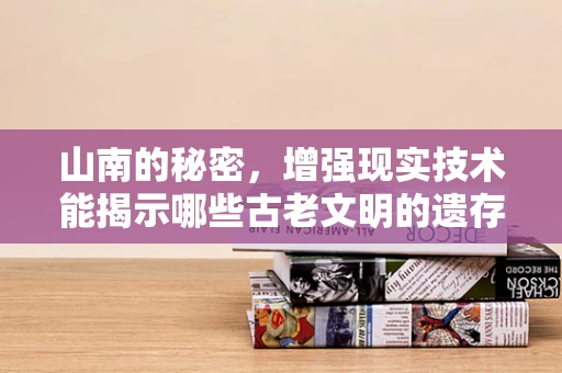 山南的秘密，增强现实技术能揭示哪些古老文明的遗存？