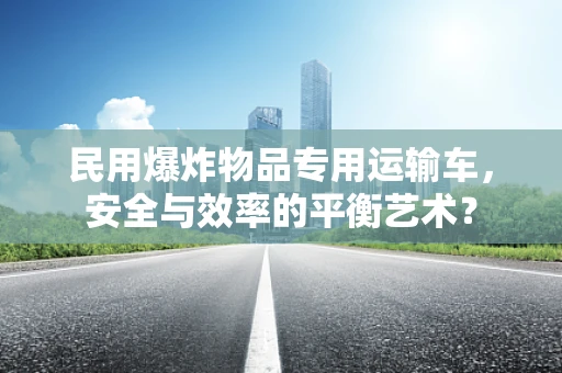 民用爆炸物品专用运输车，安全与效率的平衡艺术？