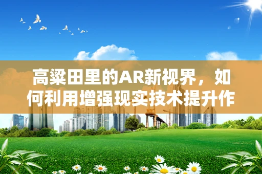 高粱田里的AR新视界，如何利用增强现实技术提升作物管理效率？