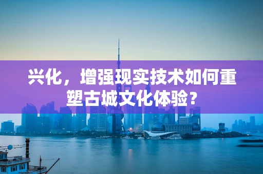 兴化，增强现实技术如何重塑古城文化体验？