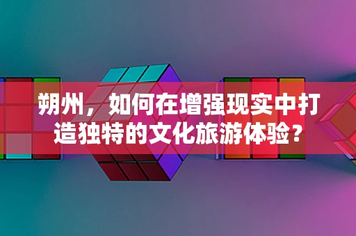 朔州，如何在增强现实中打造独特的文化旅游体验？