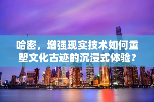哈密，增强现实技术如何重塑文化古迹的沉浸式体验？