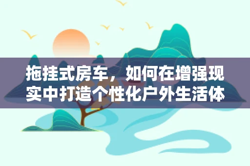 拖挂式房车，如何在增强现实中打造个性化户外生活体验？