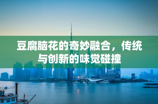 豆腐脑花的奇妙融合，传统与创新的味觉碰撞