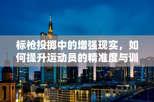 标枪投掷中的增强现实，如何提升运动员的精准度与训练效率？