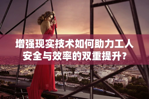 增强现实技术如何助力工人安全与效率的双重提升？