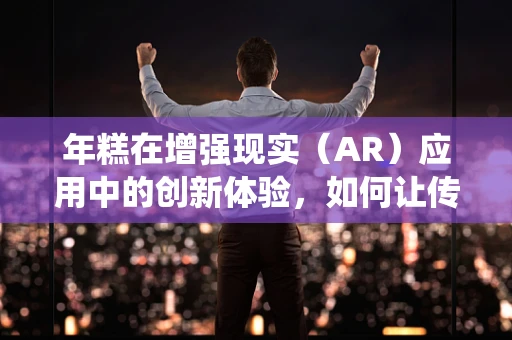 年糕在增强现实（AR）应用中的创新体验，如何让传统美食跃然眼前？
