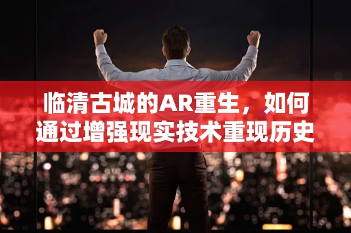 临清古城的AR重生，如何通过增强现实技术重现历史风貌？