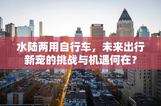 水陆两用自行车，未来出行新宠的挑战与机遇何在？