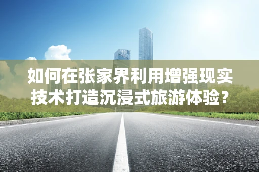 如何在张家界利用增强现实技术打造沉浸式旅游体验？