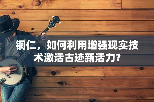 铜仁，如何利用增强现实技术激活古迹新活力？