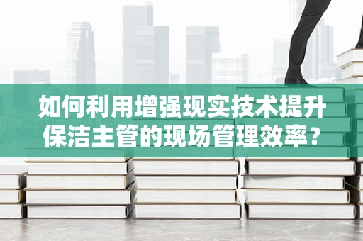 如何利用增强现实技术提升保洁主管的现场管理效率？