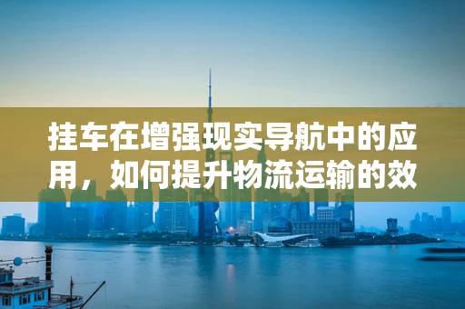 挂车在增强现实导航中的应用，如何提升物流运输的效率与安全？
