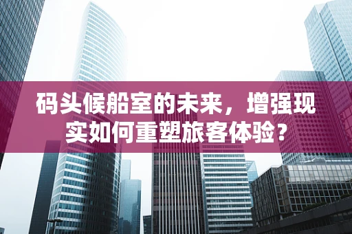 码头候船室的未来，增强现实如何重塑旅客体验？
