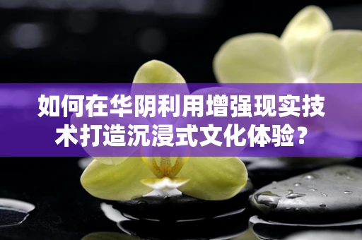 如何在华阴利用增强现实技术打造沉浸式文化体验？