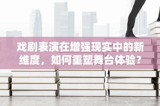 戏剧表演在增强现实中的新维度，如何重塑舞台体验？