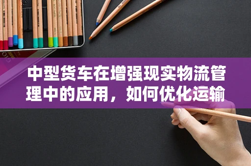 中型货车在增强现实物流管理中的应用，如何优化运输效率？