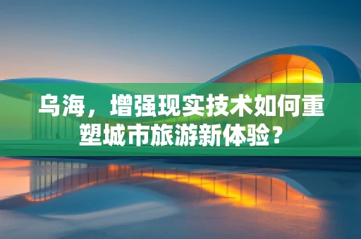 乌海，增强现实技术如何重塑城市旅游新体验？
