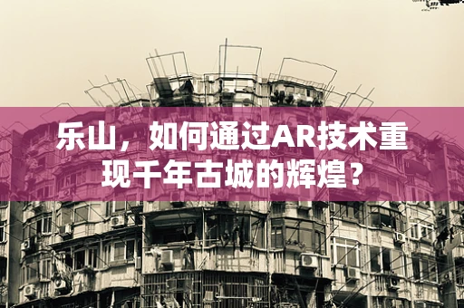 乐山，如何通过AR技术重现千年古城的辉煌？