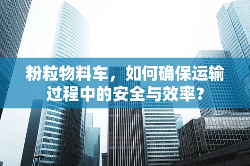 粉粒物料车，如何确保运输过程中的安全与效率？