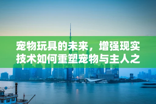 宠物玩具的未来，增强现实技术如何重塑宠物与主人之间的互动？