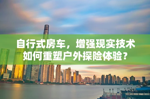 自行式房车，增强现实技术如何重塑户外探险体验？