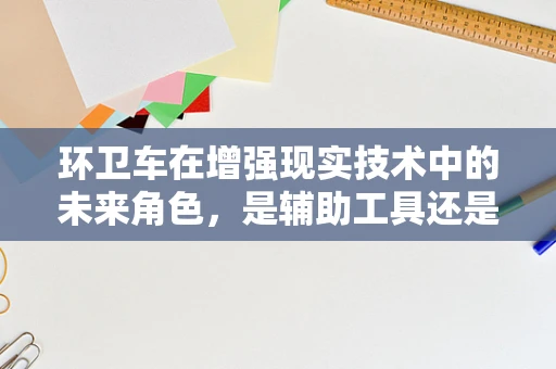 环卫车在增强现实技术中的未来角色，是辅助工具还是创新平台？