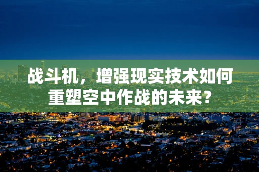 战斗机，增强现实技术如何重塑空中作战的未来？
