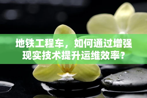 地铁工程车，如何通过增强现实技术提升运维效率？