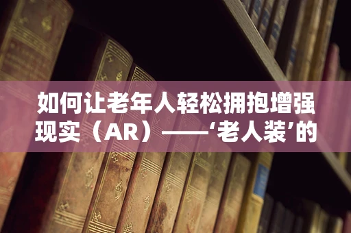 如何让老年人轻松拥抱增强现实（AR）——‘老人装’的机遇与挑战？