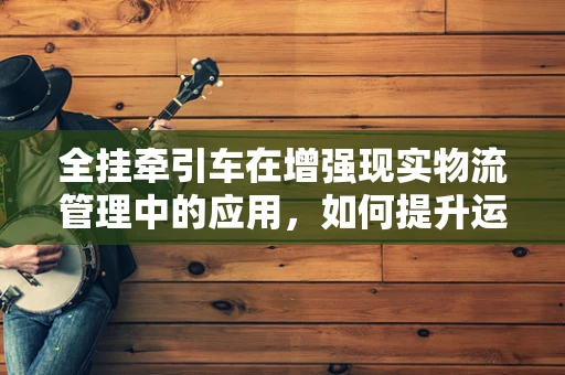 全挂牵引车在增强现实物流管理中的应用，如何提升运输效率与安全？