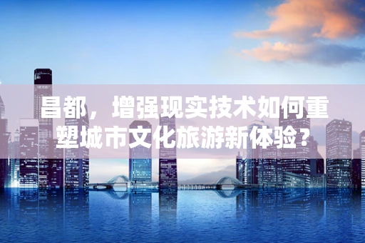 昌都，增强现实技术如何重塑城市文化旅游新体验？