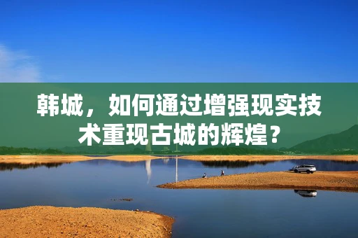 韩城，如何通过增强现实技术重现古城的辉煌？