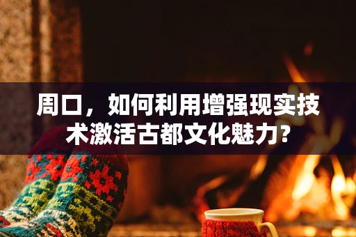 周口，如何利用增强现实技术激活古都文化魅力？