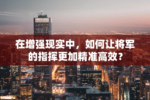 在增强现实中，如何让将军的指挥更加精准高效？