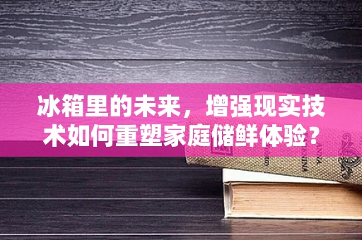 冰箱里的未来，增强现实技术如何重塑家庭储鲜体验？